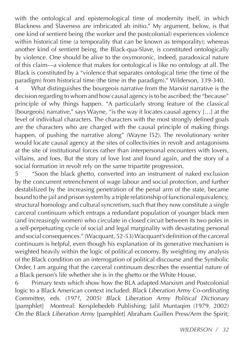 with the ontological and epistemological time of modernity itself, in which Blackness and Slaveness are imbricated ab initio.” My argument, below, is that one kind of sentient being (the worker and the postcolonial) experiences violence within historical time (a temporality that can be known as temporality); whereas another kind of sentient being, the Black-qua-Slave, is constituted ontologically by violence. One should be alive to the oxymoronic, indeed, paradoxical nature of this claim—a violence that makes for ontological is like no ontology at all. The Black is constituted by a “violence that separates ontological time (the time of the paradigm) from historical time (the time in the paradigm).” Wilderson, 339-340. 4 What distinguishes the bourgeois narrative from the Marxist narrative is the decision regarding to whom and how causal agency is to be ascribed; the “because” principle of why things happen. “A particularly strong feature of the classical [bourgeois] narrative,” says Wayne, “is the way it locates causal agency [...] at the level of individual characters. The characters with the most strongly defined goals are the characters who are charged with the causal principle of making things happen, of pushing the narrative along” (Wayne 152). The revolutionary writer would locate causal agency at the sites of collectivities in revolt and antagonisms at the site of institutional forces rather than interpersonal encounters with lovers, villains, and foes. But the story of love lost and found again, and the story of a social formation in revolt rely on the same tripartite progression.  5 “Soon the black ghetto, converted into an instrument of naked exclusion by the concurrent retrenchment of wage labour and social protection, and further destabilized by the increasing penetration of the penal arm of the state, became bound to the jail and prison system by a triple relationship of functional equivalency, structural homology and cultural syncretism, such that they now constitute a single carceral continuum which entraps a redundant population of younger black men (and increasingly women) who circulate in closed circuit between its two poles in a self-perpetuating cycle of social and legal marginality with devastating personal and social consequences.” (Wacquant, 52-53) Wacquant’s definition of the carceral continuum is helpful, even though his explanation of its generative mechanism is weighted heavily within the logic of political economy. By weighting my analysis of the Black condition on an interrogation of political discourse and the Symbolic Order, | am arguing that the carceral continuum describes the essential nature of a Black person’s life whether she is in the ghetto or the White House.  6 Primary texts which show how the BLA adapted Marxism and Postcolonial logic to a Black American context included: Black Liberation Army Co-ordinating Committee, eds. (1972, 2005) Black Liberation Army Political Dictionary [pamphlet] Montreal: Kersplebedeb Publishing; Jalil Muntaqim (1979, 2002) On the Black Liberation Army [pamphlet] Abraham Guillen Press/Arm the Spirit;  WILDERSON /32 
